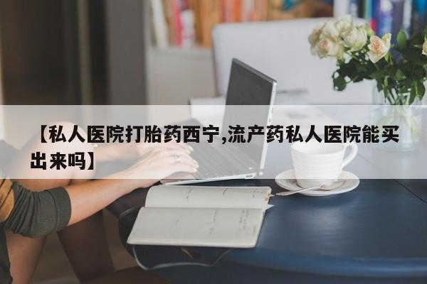 米非司酮在线下单【私人医院打胎药西宁,流产药私人医院能买出来吗】