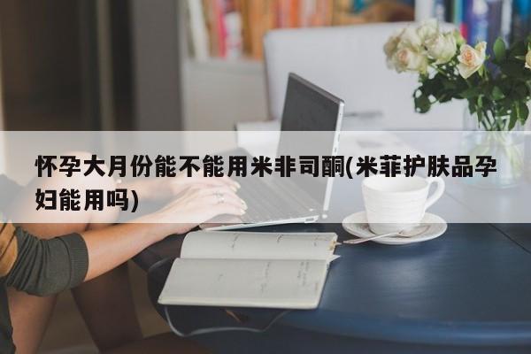 米非司酮在线下单怀孕大月份能不能用米非司酮(米菲护肤品孕妇能用吗)