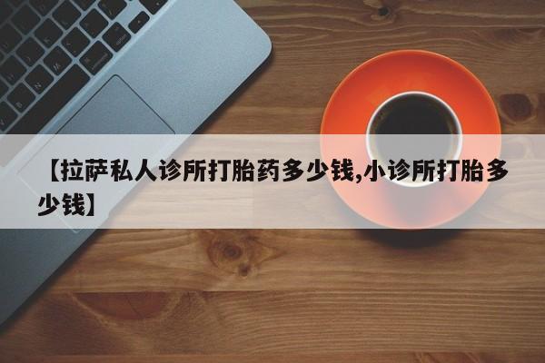 米非司酮在线下单【拉萨私人诊所打胎药多少钱,小诊所打胎多少钱】